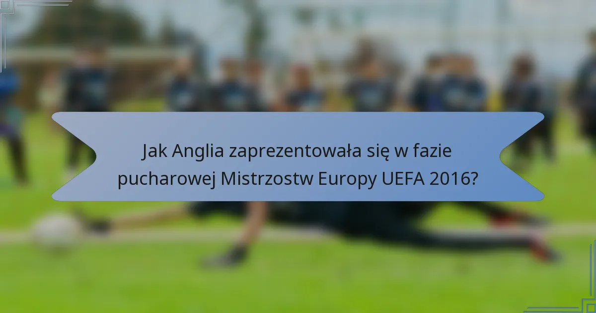 Jak Anglia zaprezentowała się w fazie pucharowej Mistrzostw Europy UEFA 2016?