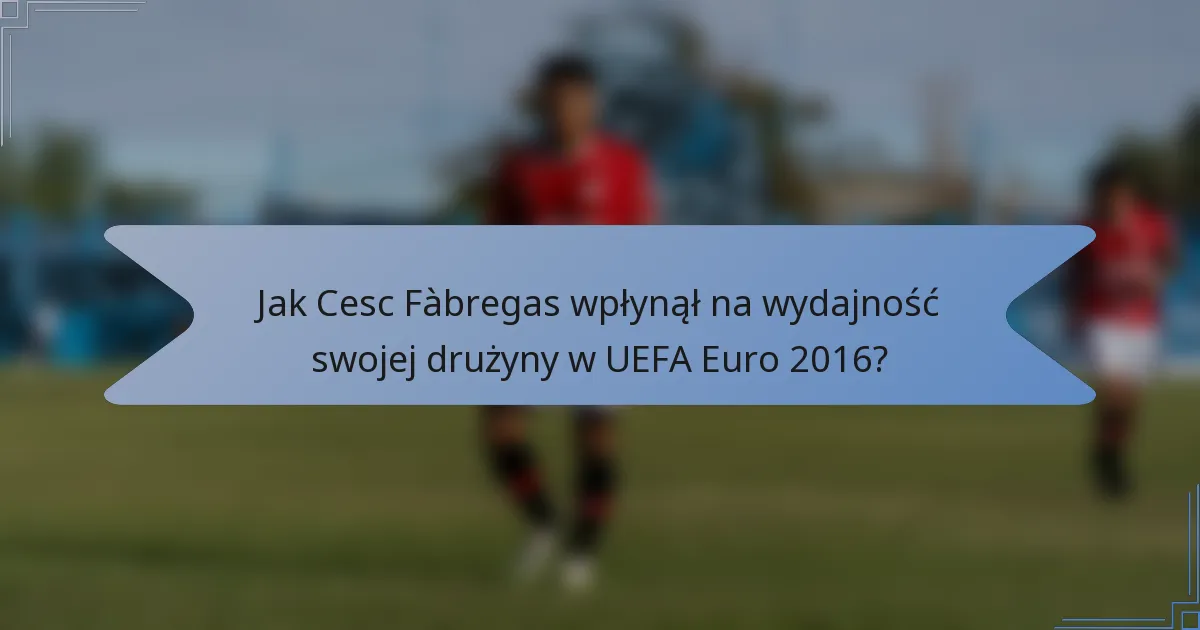 Jak Cesc Fàbregas wpłynął na wydajność swojej drużyny w UEFA Euro 2016?