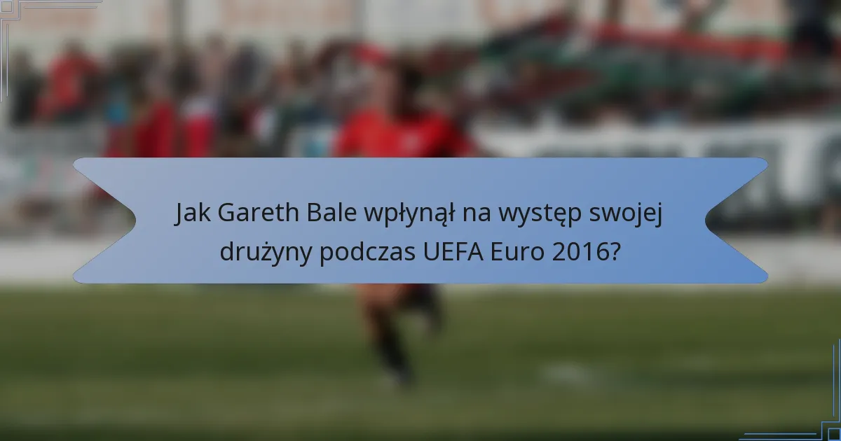 Jak Gareth Bale wpłynął na występ swojej drużyny podczas UEFA Euro 2016?
