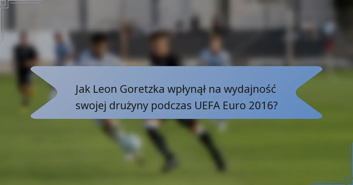 Jak Leon Goretzka wpłynął na wydajność swojej drużyny podczas UEFA Euro 2016?
