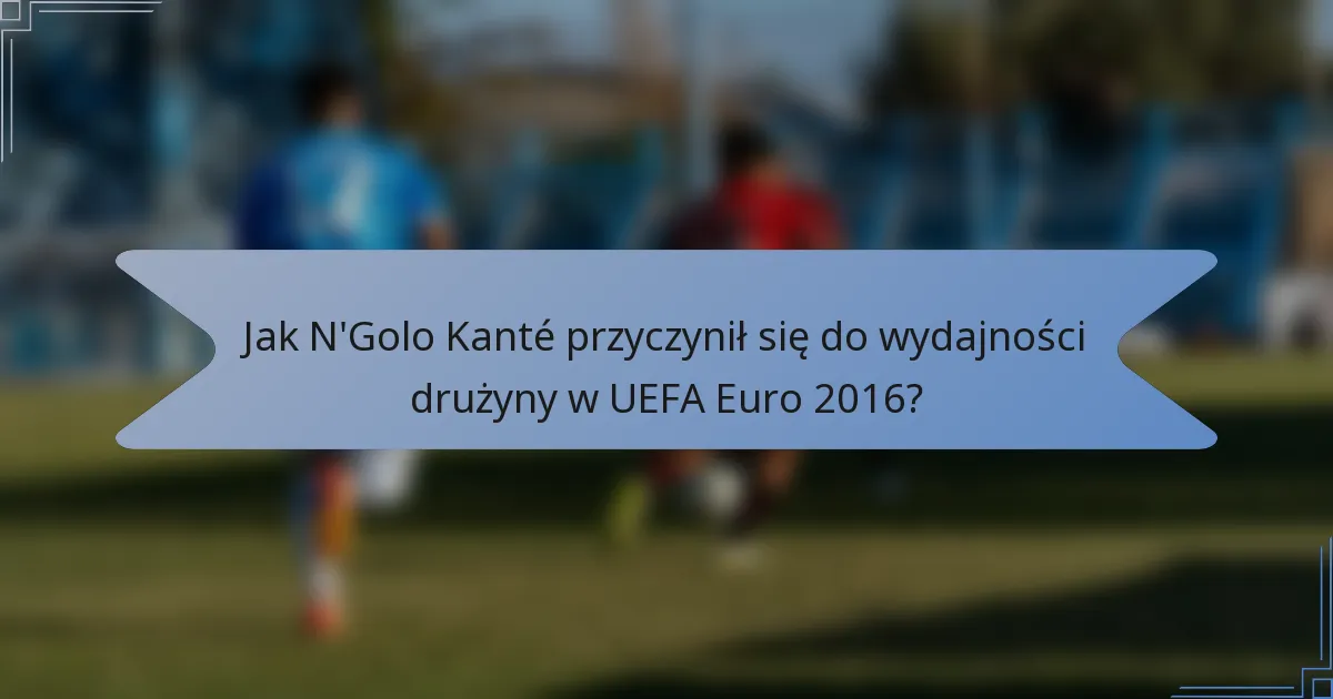 Jak N'Golo Kanté przyczynił się do wydajności drużyny w UEFA Euro 2016?