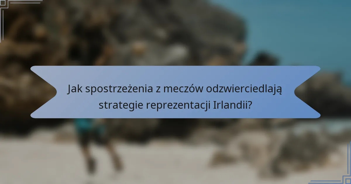 Jak spostrzeżenia z meczów odzwierciedlają strategie reprezentacji Irlandii?
