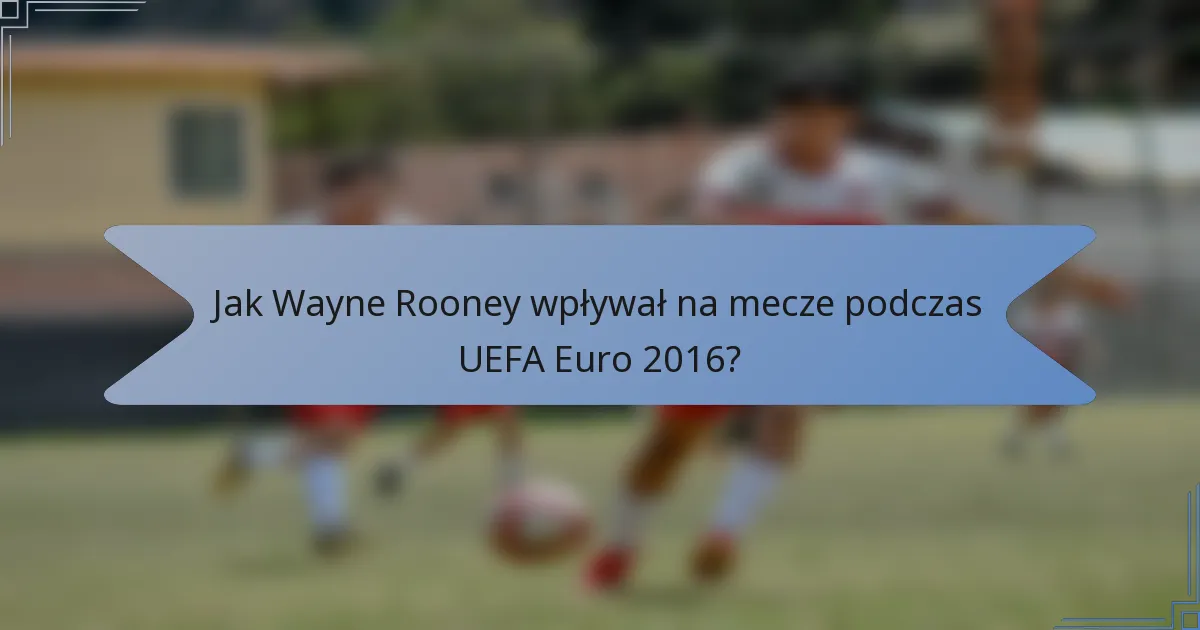 Jak Wayne Rooney wpływał na mecze podczas UEFA Euro 2016?