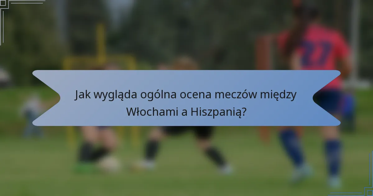 Jak wygląda ogólna ocena meczów między Włochami a Hiszpanią?