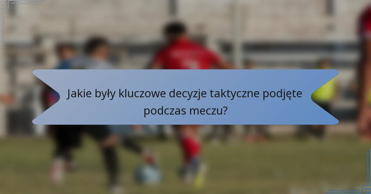 Jakie były kluczowe decyzje taktyczne podjęte podczas meczu?
