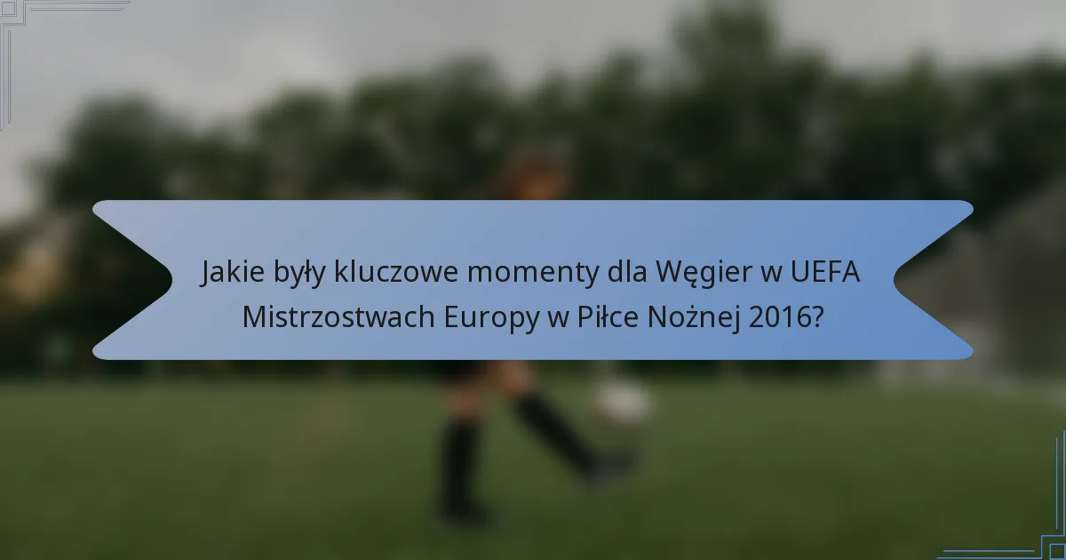 Jakie były kluczowe momenty dla Węgier w UEFA Mistrzostwach Europy w Piłce Nożnej 2016?