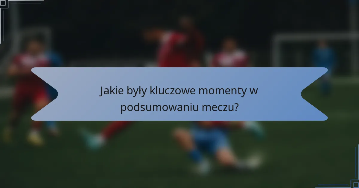 Jakie były kluczowe momenty w podsumowaniu meczu?