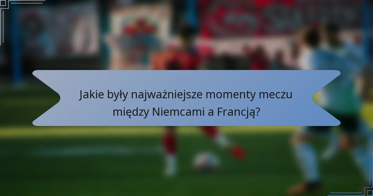 Jakie były najważniejsze momenty meczu między Niemcami a Francją?
