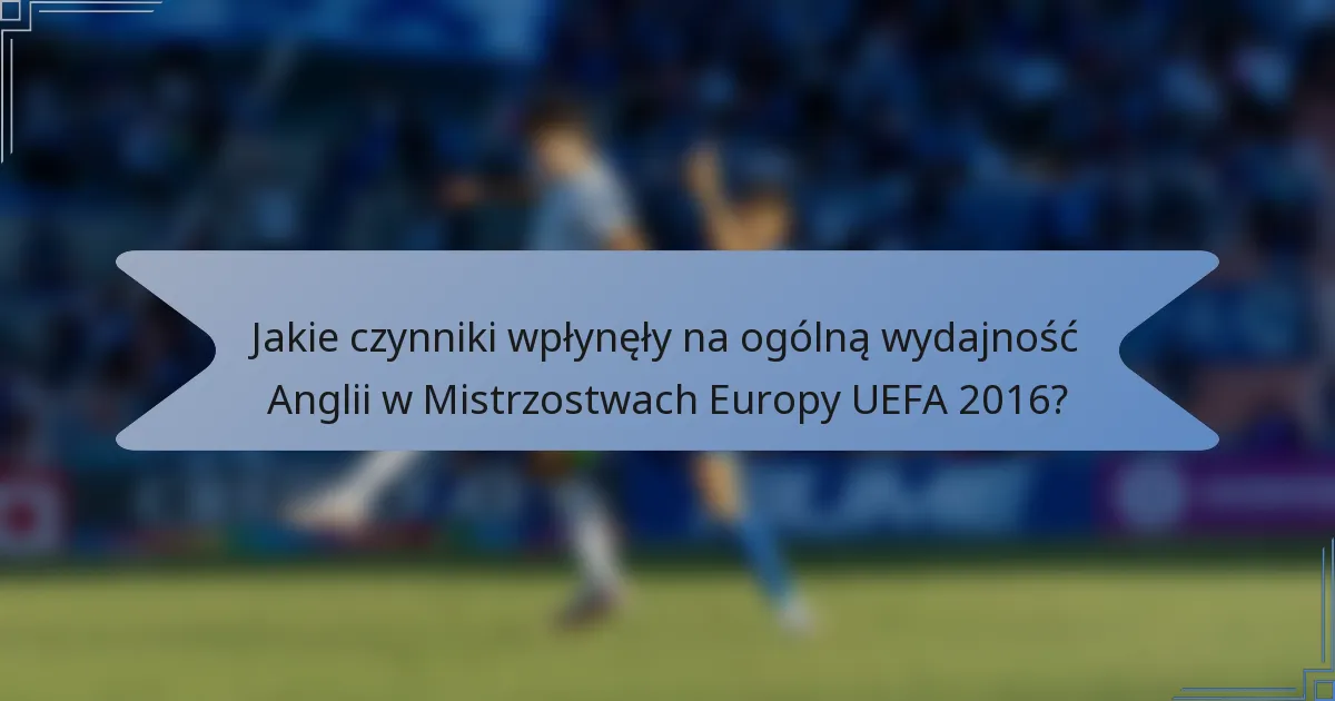 Jakie czynniki wpłynęły na ogólną wydajność Anglii w Mistrzostwach Europy UEFA 2016?