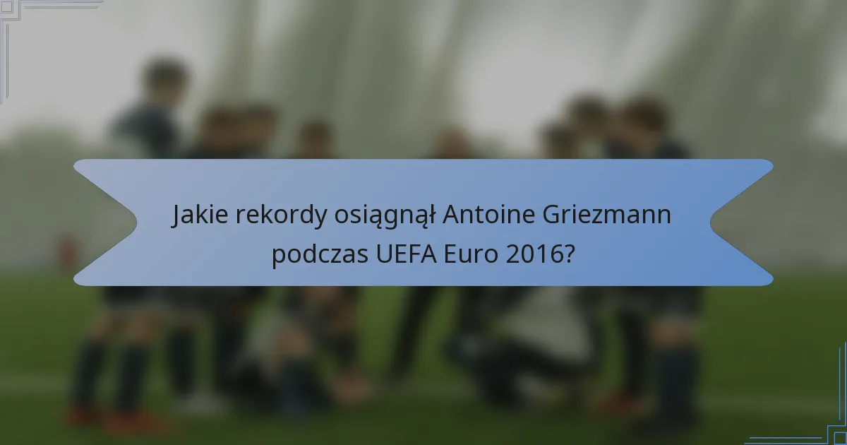 Jakie rekordy osiągnął Antoine Griezmann podczas UEFA Euro 2016?
