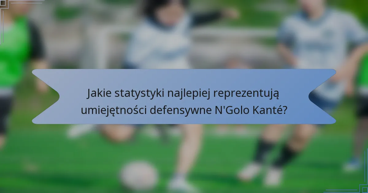 Jakie statystyki najlepiej reprezentują umiejętności defensywne N'Golo Kanté?
