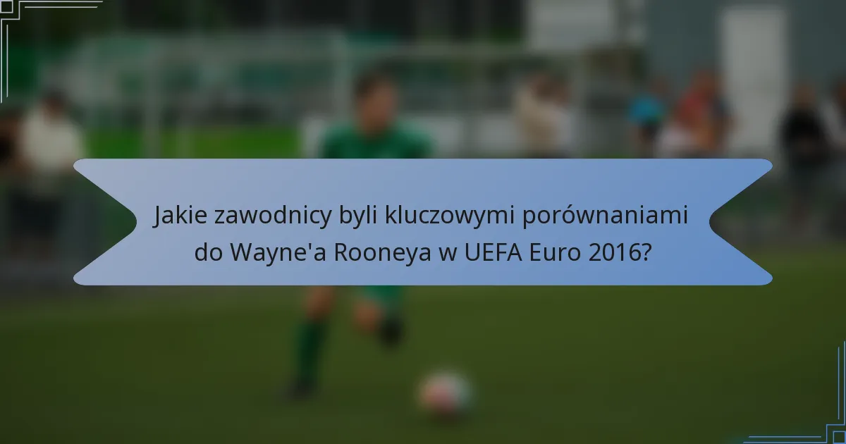 Jakie zawodnicy byli kluczowymi porównaniami do Wayne'a Rooneya w UEFA Euro 2016?