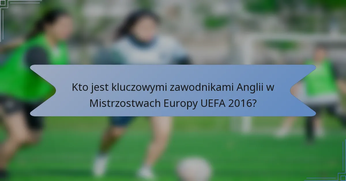 Kto jest kluczowymi zawodnikami Anglii w Mistrzostwach Europy UEFA 2016?