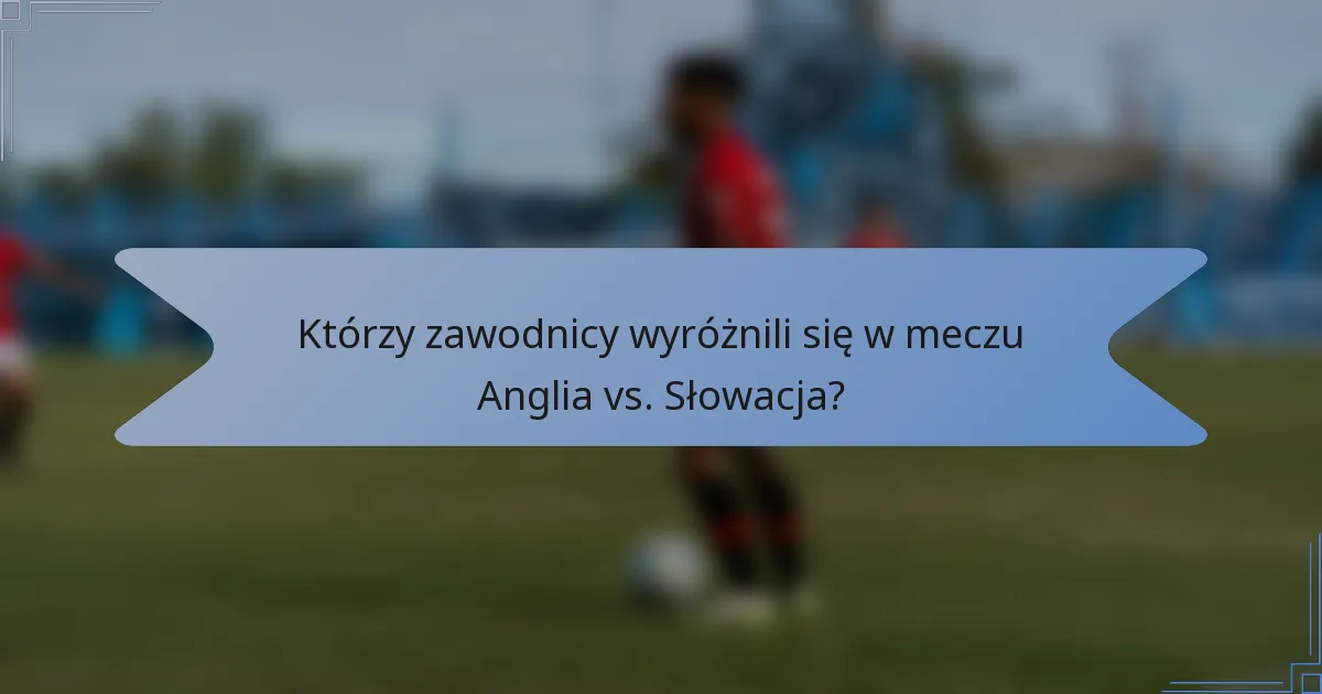 Którzy zawodnicy wyróżnili się w meczu Anglia vs. Słowacja?